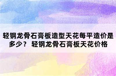 轻钢龙骨石膏板造型天花每平造价是多少？ 轻钢龙骨石膏板天花价格